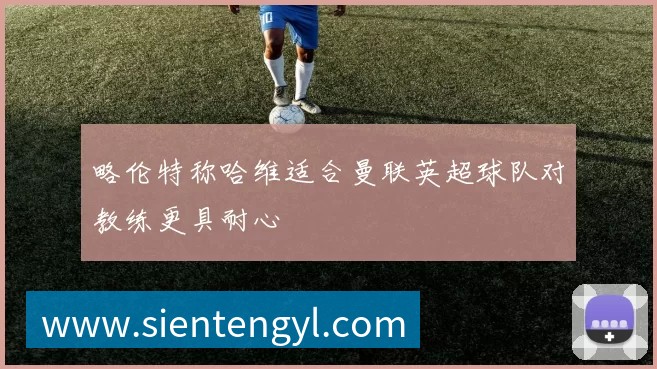 略伦特称哈维适合曼联英超球队对教练更具耐心