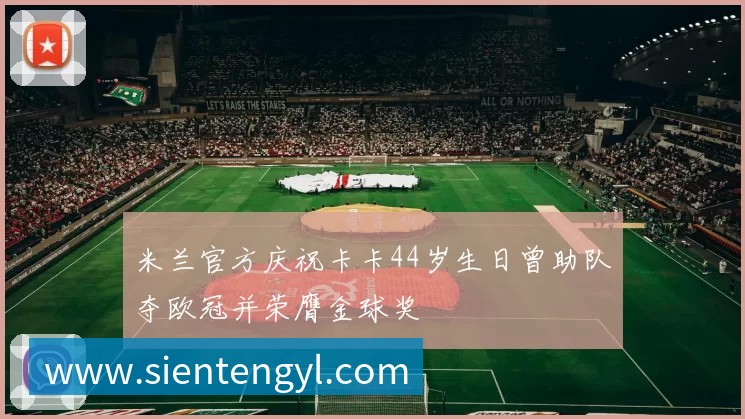 米兰官方庆祝卡卡44岁生日曾助队夺欧冠并荣膺金球奖