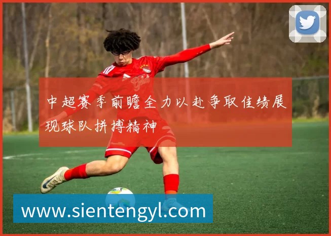 中超赛季前瞻全力以赴争取佳绩展现球队拼搏精神